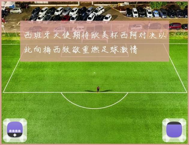西班牙大使期待欧美杯西阿对决以此向梅西致敬重燃足球激情