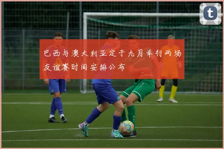 巴西与澳大利亚定于九月举行两场友谊赛时间安排公布