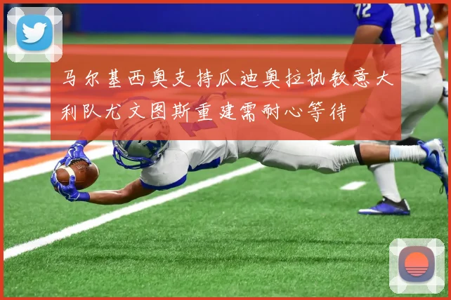 马尔基西奥支持瓜迪奥拉执教意大利队尤文图斯重建需耐心等待