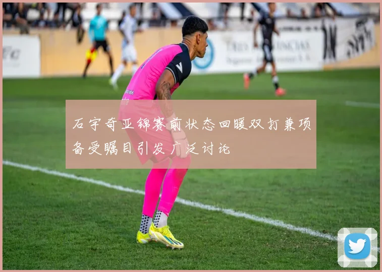石宇奇亚锦赛前状态回暖双打兼项备受瞩目引发广泛讨论
