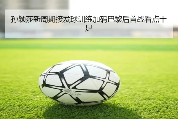 孙颖莎新周期接发球训练加码巴黎后首战看点十足